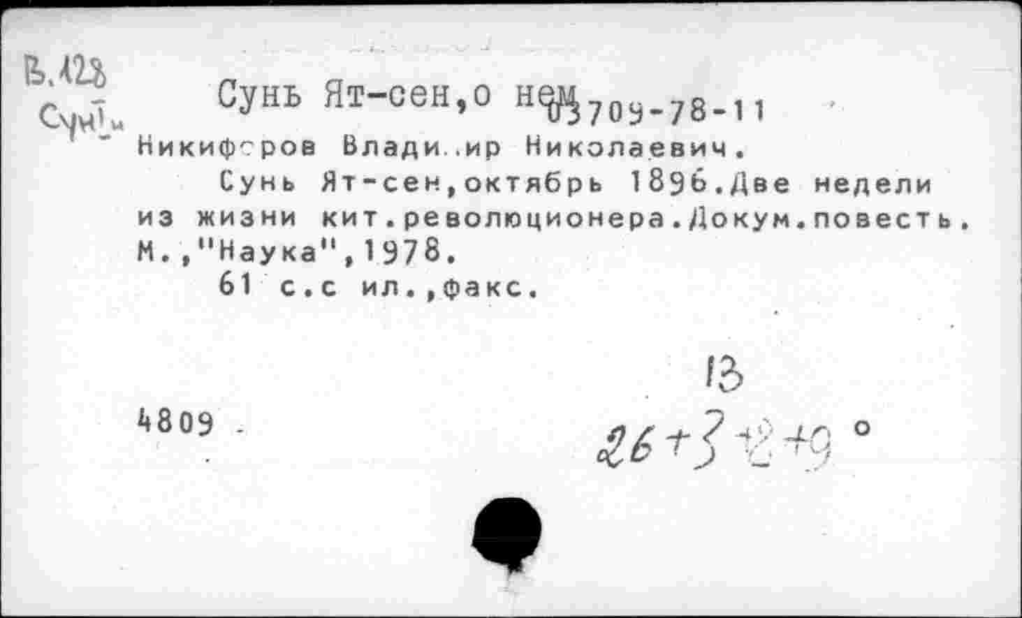 ﻿ми
Сунь Ят-сен,о н^70у_78_11
Никифоров Владимир Николаевич.
Сунь Ят-сен,октябрь 1896.Две недели из жизни кит.революционера.Докум.повееть. М. ."Наука",1978.
61 с. с ил.,факс.
4809 -